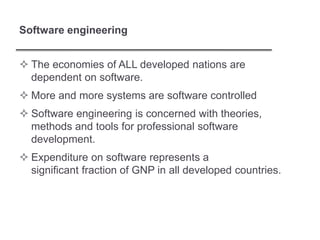 Software engineering
 The economies of ALL developed nations are
dependent on software.
 More and more systems are software controlled
 Software engineering is concerned with theories,
methods and tools for professional software
development.
 Expenditure on software represents a
significant fraction of GNP in all developed countries.
 