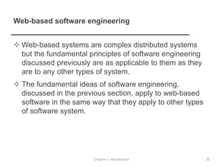 Web-based software engineering
 Web-based systems are complex distributed systems
but the fundamental principles of software engineering
discussed previously are as applicable to them as they
are to any other types of system.
 The fundamental ideas of software engineering,
discussed in the previous section, apply to web-based
software in the same way that they apply to other types
of software system.
Chapter 1 Introduction 20
 