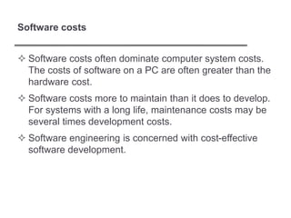 Software costs
 Software costs often dominate computer system costs.
The costs of software on a PC are often greater than the
hardware cost.
 Software costs more to maintain than it does to develop.
For systems with a long life, maintenance costs may be
several times development costs.
 Software engineering is concerned with cost-effective
software development.
 