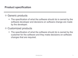 Product specification
 Generic products
 The specification of what the software should do is owned by the
software developer and decisions on software change are made
by the developer.
 Customized products
 The specification of what the software should do is owned by the
customer for the software and they make decisions on software
changes that are required.
Introduction 5
 