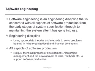 Software engineering
 Software engineering is an engineering discipline that is
concerned with all aspects of software production from
the early stages of system specification through to
maintaining the system after it has gone into use.
 Engineering discipline
 Using appropriate theories and methods to solve problems
bearing in mind organizational and financial constraints.
 All aspects of software production
 Not just technical process of development. Also project
management and the development of tools, methods etc. to
support software production.
Introduction 9
 