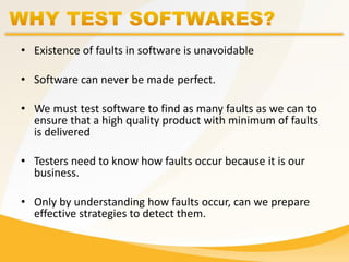 • Existence of faults in software is unavoidable
• Software can never be made perfect.
• We must test software to find as many faults as we can to
ensure that a high quality product with minimum of faults
is delivered
• Testers need to know how faults occur because it is our
business.
• Only by understanding how faults occur, can we prepare
effective strategies to detect them.
 