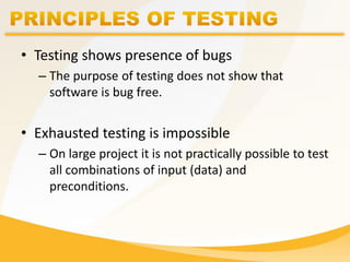 • Testing shows presence of bugs
– The purpose of testing does not show that
software is bug free.
• Exhausted testing is impossible
– On large project it is not practically possible to test
all combinations of input (data) and
preconditions.
 