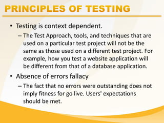 • Testing is context dependent.
– The Test Approach, tools, and techniques that are
used on a particular test project will not be the
same as those used on a different test project. For
example, how you test a website application will
be different from that of a database application.
• Absence of errors fallacy
– The fact that no errors were outstanding does not
imply fitness for go live. Users' expectations
should be met.
 