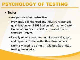 • Tester
– Are perceived as destructive.
– Previously did not need any industry recognized
qualification, until 1998 when Information System
Examinations Board - ISEB certificated the first
Software Testers.
– Usually require good communication skills, tact
and diploma to deal with other stakeholders.
– Normally need to be multi - talented (technical,
testing, team skills)
 