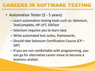 • Automation Tester (2 - 5 years)
– Learn automation testing tools such as: Selenium,
TestComplete, HP UFT, SilkTest
– Selenium requires you to learn Java
– Write automated test suites, frameworks.
– Should take Selenium Certification Course (CP –
SAT)
– If you are not comfortable with programming, you
can go for alternative career move to become a
business analyst.
 