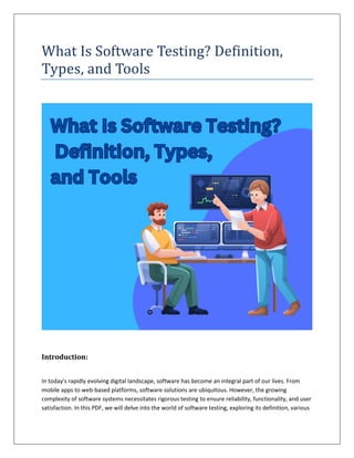 What Is Software Testing? Definition,
Types, and Tools
Introduction:
In today's rapidly evolving digital landscape, software has become an integral part of our lives. From
mobile apps to web-based platforms, software solutions are ubiquitous. However, the growing
complexity of software systems necessitates rigorous testing to ensure reliability, functionality, and user
satisfaction. In this PDF, we will delve into the world of software testing, exploring its definition, various
 