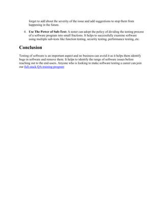 forget to add about the severity of the issue and add suggestions to stop them from
happening in the future.
4. Use The Power of Sub-Test: A tester can adopt the policy of dividing the testing process
of a software program into small fractions. It helps to successfully examine software
using multiple sub-tests like function testing, security testing, performance testing, etc.
Conclusion
Testing of software is an important aspect and no business can avoid it as it helps them identify
bugs in software and remove them. It helps to identify the range of software issues before
reaching out to the end-users. Anyone who is looking to make software testing a career can join
our full-stack QA training program
 
