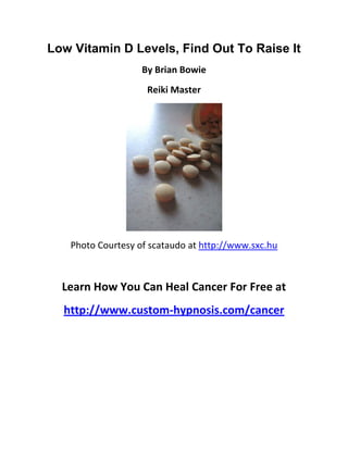 Low Vitamin D Levels, Find Out To Raise It
                   By Brian Bowie
                    Reiki Master




   Photo Courtesy of scataudo at http://www.sxc.hu



  Learn How You Can Heal Cancer For Free at
  http://www.custom-hypnosis.com/cancer
 