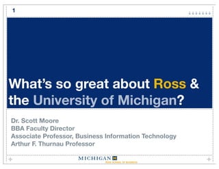 1




What’s so great about Ross &
the University of Michigan?
Dr. Scott Moore
BBA Faculty Director
Associate Professor, Business Information Technology
Arthur F. Thurnau Professor
 