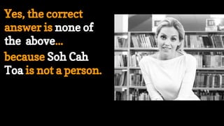 Yes, the correct
answer is none of
the above...
because Soh Cah
Toa is not a person.
 