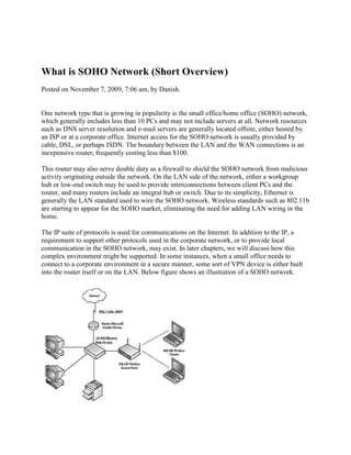 What is SOHO Network (Short Overview)<br />Posted on November 7, 2009, 7:06 am, by Danish. <br />One network type that is growing in popularity is the small office/home office (SOHO) network, which generally includes less than 10 PCs and may not include servers at all. Network resources such as DNS server resolution and e-mail servers are generally located offsite, either hosted by an ISP or at a corporate office. Internet access for the SOHO network is usually provided by cable, DSL, or perhaps ISDN. The boundary between the LAN and the WAN connections is an inexpensive router, frequently costing less than $100.<br />This router may also serve double duty as a firewall to shield the SOHO network from malicious activity originating outside the network. On the LAN side of the network, either a workgroup hub or low-end switch may be used to provide interconnections between client PCs and the router, and many routers include an integral hub or switch. Due to its simplicity, Ethernet is generally the LAN standard used to wire the SOHO network. Wireless standards such as 802.11b are starting to appear for the SOHO market, eliminating the need for adding LAN wiring in the home.<br />The IP suite of protocols is used for communications on the Internet. In addition to the IP, a requirement to support other protocols used in the corporate network, or to provide local communication in the SOHO network, may exist. In later chapters, we will discuss how this complex environment might be supported. In some instances, when a small office needs to connect to a corporate environment in a secure manner, some sort of VPN device is either built into the router itself or on the LAN. Below figure shows an illustration of a SOHO network.<br />Description of Enterprise Network<br />Posted on November 14, 2009, 3:14 pm, by Danish. <br />free person search<br />forex investments<br />shares<br />and software<br />informations<br />The largest and most complex of network types is the enterprise network. These networks are found around the world in the offices of multinational corporations. While a company may have a main corporate headquarters, the network itself may have more than one data center, acting as a regional hub. The data centers would be connected to one another using some form of high-speed WAN; in addition, numerous lower-speed spoke networks radiate from each hub, connecting branch offices, SOHO telecommuters, and traveling employees. The reliance on computer networks creates some serious challenges for today’s corporations.<br />Network reliability and security are essential, particularly when connected to the Internet. Companies must be willing to make significant investments in hardware, software, and people to achieve these goals. Not doing so could be fatal. As with the medium-sized company, large company networks use a variety of LAN technologies. The most common technology is Ethernet, but other technologies may be found, including Token Ring and Fiber Distributed Data Interface (FDDI). Unlike smaller companies, the large corporate network most likely evolved through the years as technology matured, and as mergers, acquisitions, and new branch offices added new network. segments. As such, the enterprise network could best be conceived as many different LAN technologies connected by WAN links. Below Figure shows the enterprise network with hubs and firewalls in place.<br />Many different networking protocols are likely in the corporate network, particularly in older more established companies. They will be supporting many legacy applications and protocols alongside the IP suite. In short, the network is a microcosm of the Internet as a whole, except under the administrative control of one or more IT professionals. The enterprise network topology is complex. Typically, the WAN links between the hubs of the network will be engineered to operate as a high-speed and reliable backbone connection. Each part of the hub network operates as a transit network for the backbone as well. This means that data from one remote office to another remote office will be routed through one or more hubs. This backbone network may be so large and so well engineered that the hubs will also serve as transit networks for information from other corporations. Since the enterprise network is composed of many hubs, branch offices, and SOHOs, the internal LAN topology will resemble that of the branch office closely. Information from the backbone will be distributed to the edges of the network and from there will access the LANs in a hierarchical fashion. One remote office sending traffic to another remote office must do so through the backbone because the offices do not share a direct connection.<br />Because of the complexity, size, and importance of the information on the network to the financial health of the company, staff will be devoted solely to network security on the enterprise network. Users will be strictly policed through the use of passwords, internal firewalls, and proxy servers. Network usage such as e-mail and Web access will be monitored, and well-defined and strict network security polices will be in place and enforced on a regular basis. While branch offices may have a person responsible for the security of that network under guidelines from the main office, some sort of network operations center will monitor the health and security of the network full time from a central location. Firewalls, proxy servers, and intrusion detection hardware and software will also be in use throughout the network to help provide network security. To protect communications between hubs and between the remote branch or SOHO user, VPN devices will also be employed. Physically, the network will be secured as well, and access to servers and workstations will be controlled by locks and identity checks whenever possible.<br />Telephone Network Structure in the field of Telecommunication<br />Posted on October 7, 2009, 12:20 pm, by Danish. <br />If you wished, you could create a simple telephone network by running a line between each person’s telephone and the telephone of every other subscriber to whom that person might wish to talk. However, the amount of wire required for such a network would be overwhelming. Interestingly enough, the first telephone installations followed exactly this method; with only a few telephones in existence, the number of wires were manageable. As the telephone caught on, this approach proved to be uneconomical. Therefore, the telephone industry of today uses a switched network, in which a single telephone line connects each telephone to a centralized switch. This switch provides connections that are enabled only for the period during which two parties are connected. Once the conversation/ transmission is concluded, the connection is broken. <br /> <br />This switched network allows all users to share equipment, thereby reducing network costs. The amount of equipment that is shared by the users is determined by the traffic engineers and is often a cost tradeoff. Indeed, a guiding principle of network design is to provide a reasonable grade of service in the most cost-effective manner. The switched network takes advantage of the fact that not everyone wants to talk at the same time. The direct connection from each telephone to a local switch is called the local loop (or line) that, in the simplest case, is a pair of wires. Typically, each subscriber has a dedicated wire pair that serves as the connection to the network. In party-line service, this local loop is shared by multiple subscribers (in early rural networks, eight-party service was common). <br />Most telephone networks require that each switch provide connections between the lines of any two subscribers that connect to that switch. Because there is a community of interest among the customers served by a switch, most calls are just line-to-line connections within one switch. However, any two subscribers should be able to connect, and this requires connections between switches so customers served by two different switches can complete calls. These switch-to-switch connections are called trunks. If 10 trunks connect offices A and B, only 10 simultaneous conversations are possible between subscribers on A talking to B. <br />But, as soon as one call is concluded, the trunk becomes free to serve another call. Therefore, many subscribers can share trunks sequentially.Traffic engineers are responsible for calculating the proper number of trunks to provide between switches.<br />Evolution of Computing and Mainframes<br />Posted on October 19, 2009, 3:31 am, by Danish. <br />and software<br />informations<br />the new millennium<br />retails<br />It is hard to imagine life without computers. Computers are everywhere—from small microprocessors in watches, microwave ovens, cars, calculators, and PCs, to mainframes and highly specialized supercomputers. A series of hardware and software developments, such as the development of the microchip, made this revolution possible. Moreover, computers today are rarely stand-alone devices. They are connected into networks that span the globe to provide us with a wealth of information. Thus, computers and communications have become increasingly interdependent. The nature and structure of computer networks have changed in conjunction with hardware and software technology. Computers and networks have evolved from the highly centralized mainframe systems of the 1950s and 1960s to the distributed systems of the 1990s and into the new millennium.<br />Today’s enterprise networks include a variety of computing devices, such as terminals, PCs, workstations, minicomputers, mainframes, and supercomputers. These devices can be connected via a number of networking technologies: data is transmitted over local area networks (LANs) within a small geographic area, such as within a building; metropolitan area networks (MANs) provide communication over an area roughly the size of a city; and wide area networks (WANs) connect computers throughout the world.<br />Mainframes <br />The parent of all computers is the mainframe. The first mainframe computers were developed in the 1940s, but they were largely confined to research and development uses. These machines were huge—in size and in price. Together with connected input/output (I/O) devices, they occupied entire rooms. The systems were also highly specialized; they were designed for specific tasks, such as military applications, and required specialized environments. Not surprisingly, few organizations could afford to acquire and maintain these costly devices. Any computer is essentially a device to accept data (i.e., input), process it, and return the results (i.e., output). The early mainframe computers in the 1950s were primarily large systems placed in a central area (the computer center), where users physically brought programs and data on punched cards or paper tapes. Devices, such as card or paper-tape readers, read jobs into the computer’s memory; the central processing unit (CPU) would then process the jobs sequentially to completion. The user and computer did not interact during processing. <br />The systems of the 1950s were stand-alone devices—they were not connected to other mainframes. The processor communicated only with peripheral I/O devices such as card readers and printers, over short distances, and at relatively low speeds. In those days, one large computer usually performed the entire company’s processing. Because of the long execution times associated with I/O-bound jobs, turnaround times were typically quite long. People often had to wait 24 hours or more for the printed results of their calculations. For example, by the time inventory data had been decremented to indicate that a refrigerator had been sold, a day or two might have passed with additional sales to further reduce inventory. In such a world, the concept of transaction processing, in which transactions are executed immediately after they are received by the system, was unheard of. Instead, these early computing systems processed a collection, or batch, of transactions that took place over an extended time period. This gave rise to the term batch processing. In batch jobs, a substantial number of records must be processed, with no particular time criticality. Several processing tasks of today still fit the batch-processing model perfectly (such as payroll and accounts payable).<br />Although the mainframe industry has lost market share to vendors of smaller systems, the large and expensive mainframe system, as a single component in the corporate computing structure, is still with us today and is not likely to disappear in the near future. IBM is still the leading vendor of mainframes, with its System/390 computers, and SNA is still the predominant mainframe-oriented networking architecture. Although IBM has been developing no centralized networking alternatives, the model for mainframe communications remains centralized, which is perfectly adequate for several business applications in which users need to access a few shared applications.<br />In an airline reservation database application, for example, a users’ primary goal is not to communicate with each other, but to get up-to-date flight information. It makes sense to maintain this application in a location that is centrally controlled and can be accessed by everybody. Moreover, this application requires a large disk storage capacity and fast processing— features a mainframe provides. Banks and retail businesses also use mainframes and centralized networking approaches for tasks such as inventory control and maintaining customer information.<br />Client or Server Computing History<br />Posted on October 25, 2009, 11:34 am, by Danish. <br />shares<br />downloading<br />free downloads<br />build a website<br />informations<br />The rapid proliferation of PCs in the workplace quickly exposed a number of their weaknesses. A stand-alone PC can be extremely inefficient. Any computing device requires some form of I/O system. The basic keyboard and monitor system is dedicated to one user, as it is hardly expected that two or more users will share the same PC at the same time. The same is not true for more specialized I/O devices, with which, for example, two or three printers attached to a mainframe or minicomputer environment can be accessed by any system user who can download a file to the printer. It might mean a walk to the I/O window to pick up a printout, but a few printers can meet many users’ needs. In the stand-alone PC world, the printer is accessible only from the computer to which it is attached. Because the computer is a single-user system accessible only from the local keyboard, the printer cannot be shared, and therefore, must be purchased for each PC that needs to print; otherwise, PCs with dedicated printers must be available for anyone’s use, in which case a user would take a file or data (usually on a floppy disk) to the printer station to print it.<br />right0This is affectionately referred to as sneakernet. It doesn’t take a rocket scientist to note the waste in time, resources, and flexibility of this approach. We use printers here as just one example of the inefficiency of stand-alone PCs. Any specialized I/O device faces the same problems (i.e., plotters, scanners, and so on), along with such necessities as hard disk space (secondary storage) and even the processing power itself. Software is another resource that cannot be shared in stand-alone systems. Separate programs must be purchased and loaded on each station. If a department or company maintains database information, the database needs to be copied to any station that needs it. This is a sure-fire formula for inconsistent information or for creating an information bottleneck at some central administrative site. Finally, the stand-alone PC is isolated from the resources of the mainframe or minicomputer environment. Important information assets are not available, usually leading to two or more separate devices on each desk (such as a PC and a terminal into the corporate network). A vast array of computing power develops that is completely out of the control of the Information Technology (IT) group. The result can be (and often is) chaotic.<br />It rapidly became evident that a scheme was necessary to provide some level of interconnection. Enter the local area network (LAN). The LAN became the medium to connect these PCs to shared resources. However, the simple connection of resources and computers was not all that was required. Sharing these resources effectively requires a server. As an example of server function, consider again the problem of sharing a printer among a collection of end users.A printer is inherently a serial device (it prints one thing at a time). A printer cannot print a few characters submitted by user A, then a few from user B, and so on; it must print user A’s complete document before printing user B’s job. Simply connecting a printer to the network will not accomplish the serialization of printing, since users A and B are not synchronized with respect to job submission.A simple solution to this problem is to attach the printer to the network via a specialized processor, called a printer server. This processor accumulates inputs from users A and B, assembles each collection of inputs into a print job, and then sends the jobs to the printer in serial fashion.<br />right0The printer server can also perform such tasks as initializing the printer and downloading fonts. The server must have substantial memory capability to assemble the various jobs, and it must contain the logic required to build a number of print queues (to prioritize the stream of printer jobs). A second example of a server’s function involves a shared database connected to the network. In most systems, different users have different privileges associated with database access. Some might not be allowed access to certain files, others might be allowed to access these files to read information but not write to the files, while still others might have full read/write access. When multiple users can update files, a gate-keeping task must be performed, so that when user A has accessed a given file, user B is denied access to the file until user A is finished. Otherwise, user B could update a file at the central location while user A is still working on it, causing file overwrites. Some authority must perform file locking to assure that databases are correctly updated. In sophisticated systems, locking could be performed on a record (rather than a file) basis—user B can access any record that user A has not downloaded, but B cannot obtain access to a record currently being updated.<br />left0The job of the file (or database) server is to enforce security measures and guarantee consistency of the shared database. The file server must have substantial resources to store all the requisite databases and enough processing power to respond quickly to the many requests submitted via the network. Many other server types are available. For example, a communications server might manage requests for access to remote resources (offsite resources that are not maintained locally). This server would allow all requests for remote communication to be funneled through a common processor, and it would provide an attachment point for a link to a WAN. Application servers might perform specialized computational tasks (graphics is a good example), minimizing the requirement for sophisticated hardware deployed at every network location. Servers are sometimes simply PCs, but they are often specialized high-speed machines called workstations. In some environments, the servers might even be minicomputers or mainframes. Those computers that do not provide a server function are typically called clients, and most PC networks are client/server oriented.<br />