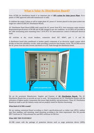 What is Solar Ac Distribution Board?
Solar ACDB (Ac distribution board) is an important part of SPV system for Solar power Plant. Accu-
panels is CPRI approved acdb dcdb manufacturer in india.
It combines the output 3 phase as well as single phase AC power of inverter placed in solar plant system into
single box called ACDB (AC Distribution Board).
AC Distribution Panel Board (DPB) shall control the AC power from PCU, have necessary surge arrestors.
Requirement/specifications of DCDB and ACDB changed as per site conditions. An ACDB to be provided at
the cable terminating point emanating from 5 KVA PCU for interconnection control of dedicated electrical
loads.
All switches at the, circuit breakers, connectors shoul IEC 60947, part I, II and III.
A distribution board (also panelboard or breaker panel) component of an electricity supply system which
divides an feed into subsidiary circuits, while providing a protective fuse breaker circuit. The ACDB receives
the AC power from the solar inverter and directs it to AC loads through the distribution board.
We are the prominent Manufacturer, Supplier and Exporter of AC Distribution Boards. The AC
Distribution Boards that we provide are easy to work . We manufacture our AC Distribution Boards with the
utilization of highest quality components that ensure high durability and performance. These AC Distribution
Boards are made as per the industry norms and are properly tested for flawless functioning.
What kind of ACDB is made?
We are making customized Board according to client’s specifications,such as indoor type (IP52), outdoor
type floor standing, wall mounting, stand mounting according to the client requirement. Also We provide
IP67 Certificate for Polycarbonate box and IP65 certificate for MS box
What ARE THE FEATURES?
AC-DB comes with the package of protection devices such as surge protection device (SPD),
 