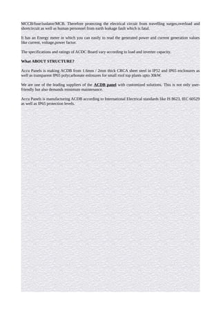 MCCB/fuse/isolator/MCB. Therefore protecting the electrical circuit from travelling surges,overload and
shortcircuit as well as human personnel from earth leakage fault which is fatal.
It has an Energy meter in which you can easily to read the generated power and current generation values
like current, voltage,power factor.
The specifications and ratings of ACDC Board vary according to load and inverter capacity.
What ABOUT STRUCTURE?
Accu Panels is making ACDB from 1.6mm / 2mm thick CRCA sheet steel in IP52 and IP65 enclosures as
well as transparent IP65 polycarbonate enlosures for small roof top plants upto 30kW.
We are one of the leading suppliers of the ACDB panel with customized solutions. This is not only user-
friendly but also demands minimum maintenance.
Accu Panels is manufacturing ACDB according to International Electrical standards like IS 8623, IEC 60529
as well as IP65 protection levels.
 