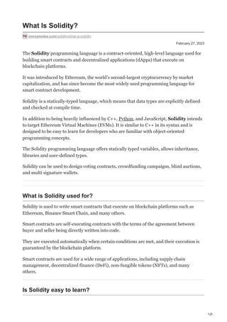 1/2
February 27, 2023
What Is Solidity?
mrexamples.com/solidity/what-is-solidity
The Solidity programming language is a contract-oriented, high-level language used for
building smart contracts and decentralized applications (dApps) that execute on
blockchain platforms.
It was introduced by Ethereum, the world’s second-largest cryptocurrency by market
capitalization, and has since become the most widely used programming language for
smart contract development.
Solidity is a statically-typed language, which means that data types are explicitly defined
and checked at compile time.
In addition to being heavily influenced by C++, Python, and JavaScript, Solidity intends
to target Ethereum Virtual Machines (EVMs). It is similar to C++ in its syntax and is
designed to be easy to learn for developers who are familiar with object-oriented
programming concepts.
The Solidity programming language offers statically typed variables, allows inheritance,
libraries and user-defined types.
Solidity can be used to design voting contracts, crowdfunding campaigns, blind auctions,
and multi signature wallets.
What is Solidity used for?
Solidity is used to write smart contracts that execute on blockchain platforms such as
Ethereum, Binance Smart Chain, and many others.
Smart contracts are self-executing contracts with the terms of the agreement between
buyer and seller being directly written into code.
They are executed automatically when certain conditions are met, and their execution is
guaranteed by the blockchain platform.
Smart contracts are used for a wide range of applications, including supply chain
management, decentralized finance (DeFi), non-fungible tokens (NFTs), and many
others.
Is Solidity easy to learn?
 