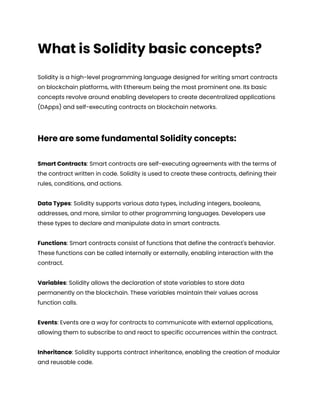 What is Solidity basic concepts?
Solidity is a high-level programming language designed for writing smart contracts
on blockchain platforms, with Ethereum being the most prominent one. Its basic
concepts revolve around enabling developers to create decentralized applications
(DApps) and self-executing contracts on blockchain networks.
Here are some fundamental Solidity concepts:
Smart Contracts: Smart contracts are self-executing agreements with the terms of
the contract written in code. Solidity is used to create these contracts, defining their
rules, conditions, and actions.
Data Types: Solidity supports various data types, including integers, booleans,
addresses, and more, similar to other programming languages. Developers use
these types to declare and manipulate data in smart contracts.
Functions: Smart contracts consist of functions that define the contract's behavior.
These functions can be called internally or externally, enabling interaction with the
contract.
Variables: Solidity allows the declaration of state variables to store data
permanently on the blockchain. These variables maintain their values across
function calls.
Events: Events are a way for contracts to communicate with external applications,
allowing them to subscribe to and react to specific occurrences within the contract.
Inheritance: Solidity supports contract inheritance, enabling the creation of modular
and reusable code.
 