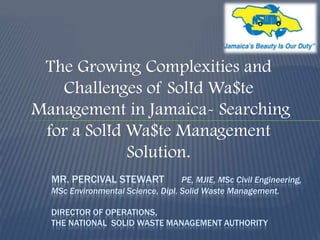 The Growing Complexities and
Challenges of Sol!d Wa$te
Management in Jamaica- Searching
for a Sol!d Wa$te Management
Solution.
MR. PERCIVAL STEWART

PE, MJIE, MSc Civil Engineering,
MSc Environmental Science, Dipl. Solid Waste Management.
DIRECTOR OF OPERATIONS,
THE NATIONAL SOLID WASTE MANAGEMENT AUTHORITY

 