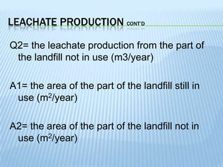 LEACHATE PRODUCTION CONT’D
Q2= the leachate production from the part of
the landfill not in use (m3/year)
A1= the area of the part of the landfill still in
use (m2/year)
A2= the area of the part of the landfill not in
use (m2/year)

 