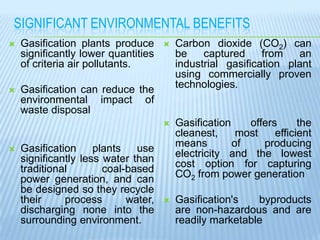 SIGNIFICANT ENVIRONMENTAL BENEFITS


Gasification plants produce
significantly lower quantities
of criteria air pollutants.



Gasification can reduce the
environmental impact of
waste disposal

Gasification
plants
use
significantly less water than
traditional
coal-based
power generation, and can
be designed so they recycle
their
process
water,
discharging none into the
surrounding environment.

Carbon dioxide (CO2) can
be
captured
from
an
industrial gasification plant
using commercially proven
technologies.






Gasification
offers
the
cleanest,
most
efficient
means
of
producing
electricity and the lowest
cost option for capturing
CO2 from power generation



Gasification's
byproducts
are non-hazardous and are
readily marketable

 
