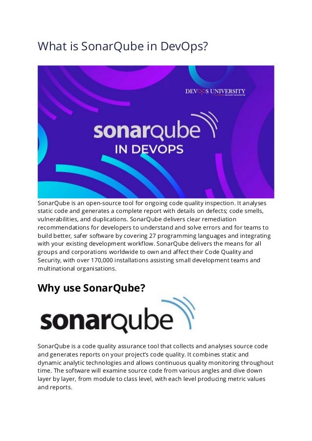What is SonarQube in DevOps?
SonarQube is an open-source tool for ongoing code quality inspection. It analyses
static code and generates a complete report with details on defects; code smells,
vulnerabilities, and duplications. SonarQube delivers clear remediation
recommendations for developers to understand and solve errors and for teams to
build better, safer software by covering 27 programming languages and integrating
with your existing development workflow. SonarQube delivers the means for all
groups and corporations worldwide to own and affect their Code Quality and
Security, with over 170,000 installations assisting small development teams and
multinational organisations.
Why use SonarQube?
SonarQube is a code quality assurance tool that collects and analyses source code
and generates reports on your project’s code quality. It combines static and
dynamic analytic technologies and allows continuous quality monitoring throughout
time. The software will examine source code from various angles and dive down
layer by layer, from module to class level, with each level producing metric values
and reports.
 