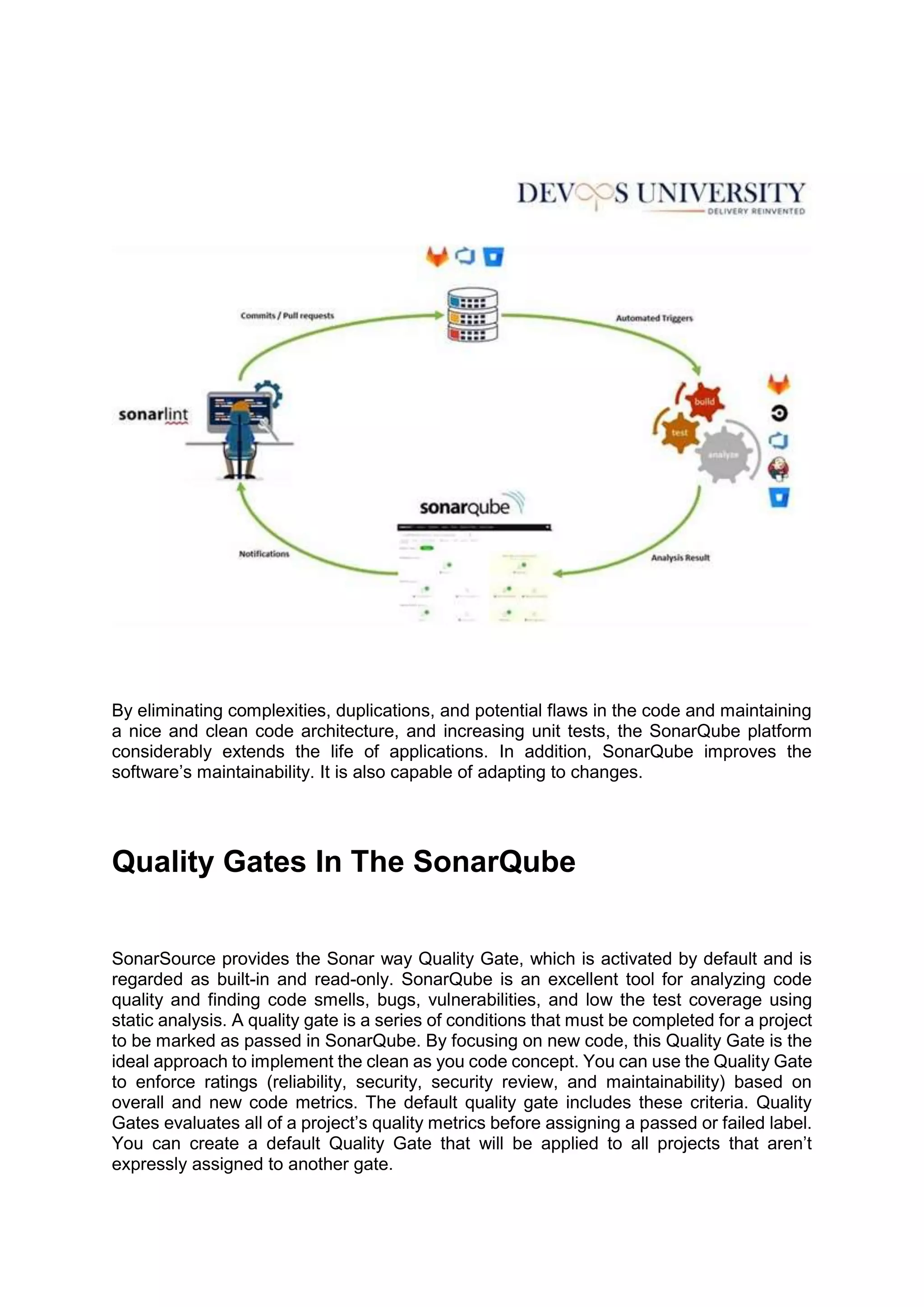 By eliminating complexities, duplications, and potential flaws in the code and maintaining
a nice and clean code architecture, and increasing unit tests, the SonarQube platform
considerably extends the life of applications. In addition, SonarQube improves the
software’s maintainability. It is also capable of adapting to changes.
Quality Gates In The SonarQube
SonarSource provides the Sonar way Quality Gate, which is activated by default and is
regarded as built-in and read-only. SonarQube is an excellent tool for analyzing code
quality and finding code smells, bugs, vulnerabilities, and low the test coverage using
static analysis. A quality gate is a series of conditions that must be completed for a project
to be marked as passed in SonarQube. By focusing on new code, this Quality Gate is the
ideal approach to implement the clean as you code concept. You can use the Quality Gate
to enforce ratings (reliability, security, security review, and maintainability) based on
overall and new code metrics. The default quality gate includes these criteria. Quality
Gates evaluates all of a project’s quality metrics before assigning a passed or failed label.
You can create a default Quality Gate that will be applied to all projects that aren’t
expressly assigned to another gate.
 