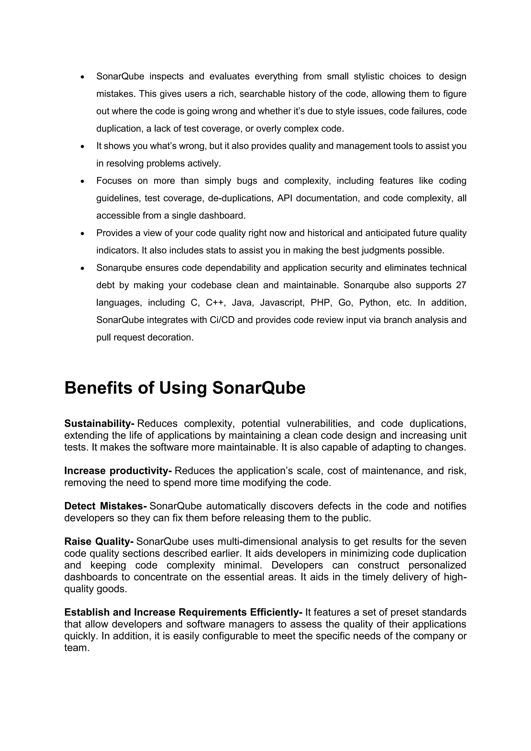  SonarQube inspects and evaluates everything from small stylistic choices to design
mistakes. This gives users a rich, searchable history of the code, allowing them to figure
out where the code is going wrong and whether it’s due to style issues, code failures, code
duplication, a lack of test coverage, or overly complex code.
 It shows you what’s wrong, but it also provides quality and management tools to assist you
in resolving problems actively.
 Focuses on more than simply bugs and complexity, including features like coding
guidelines, test coverage, de-duplications, API documentation, and code complexity, all
accessible from a single dashboard.
 Provides a view of your code quality right now and historical and anticipated future quality
indicators. It also includes stats to assist you in making the best judgments possible.
 Sonarqube ensures code dependability and application security and eliminates technical
debt by making your codebase clean and maintainable. Sonarqube also supports 27
languages, including C, C++, Java, Javascript, PHP, Go, Python, etc. In addition,
SonarQube integrates with Ci/CD and provides code review input via branch analysis and
pull request decoration.
Benefits of Using SonarQube
Sustainability- Reduces complexity, potential vulnerabilities, and code duplications,
extending the life of applications by maintaining a clean code design and increasing unit
tests. It makes the software more maintainable. It is also capable of adapting to changes.
Increase productivity- Reduces the application’s scale, cost of maintenance, and risk,
removing the need to spend more time modifying the code.
Detect Mistakes- SonarQube automatically discovers defects in the code and notifies
developers so they can fix them before releasing them to the public.
Raise Quality- SonarQube uses multi-dimensional analysis to get results for the seven
code quality sections described earlier. It aids developers in minimizing code duplication
and keeping code complexity minimal. Developers can construct personalized
dashboards to concentrate on the essential areas. It aids in the timely delivery of high-
quality goods.
Establish and Increase Requirements Efficiently- It features a set of preset standards
that allow developers and software managers to assess the quality of their applications
quickly. In addition, it is easily configurable to meet the specific needs of the company or
team.
 