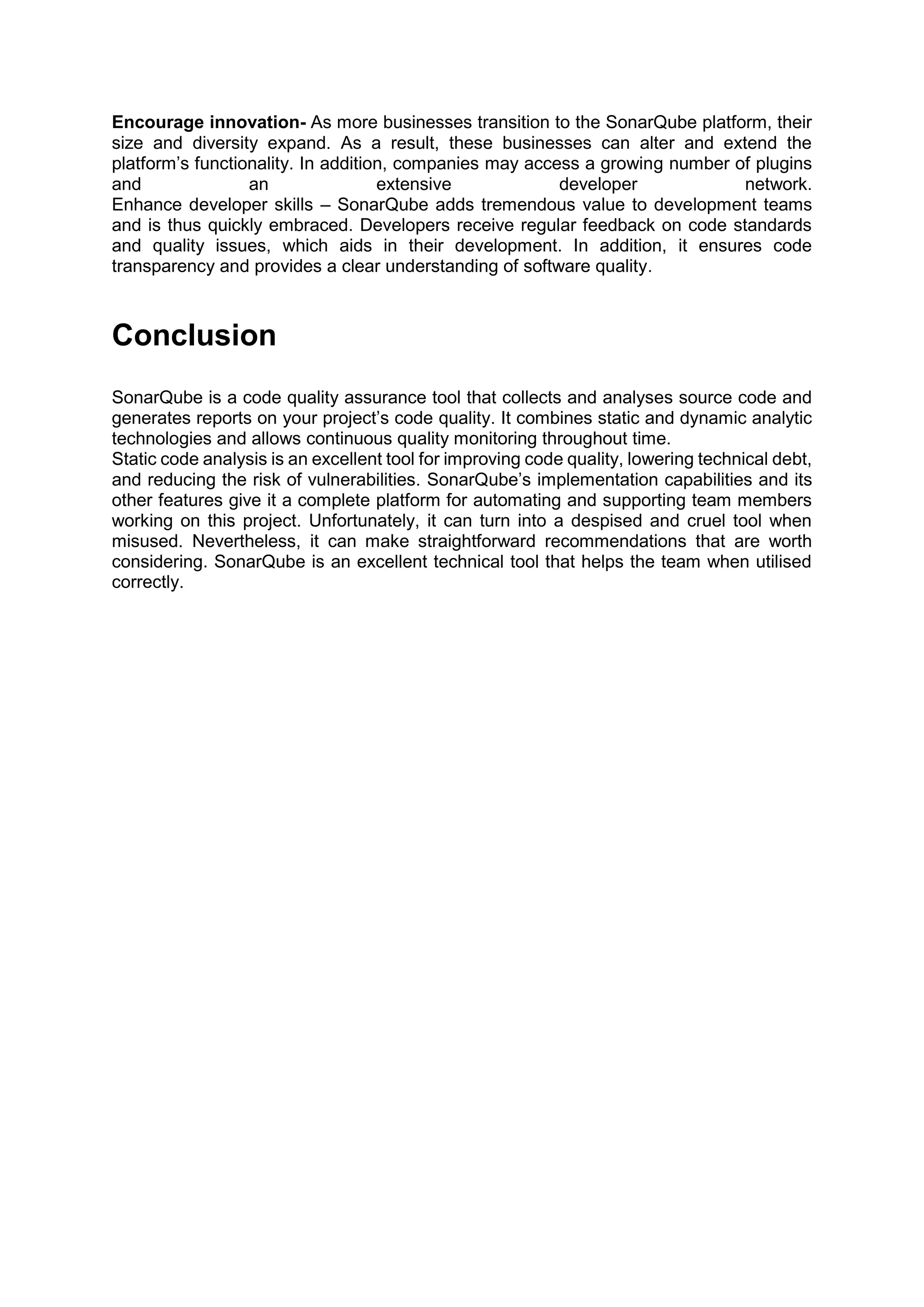 Encourage innovation- As more businesses transition to the SonarQube platform, their
size and diversity expand. As a result, these businesses can alter and extend the
platform’s functionality. In addition, companies may access a growing number of plugins
and an extensive developer network.
Enhance developer skills – SonarQube adds tremendous value to development teams
and is thus quickly embraced. Developers receive regular feedback on code standards
and quality issues, which aids in their development. In addition, it ensures code
transparency and provides a clear understanding of software quality.
Conclusion
SonarQube is a code quality assurance tool that collects and analyses source code and
generates reports on your project’s code quality. It combines static and dynamic analytic
technologies and allows continuous quality monitoring throughout time.
Static code analysis is an excellent tool for improving code quality, lowering technical debt,
and reducing the risk of vulnerabilities. SonarQube’s implementation capabilities and its
other features give it a complete platform for automating and supporting team members
working on this project. Unfortunately, it can turn into a despised and cruel tool when
misused. Nevertheless, it can make straightforward recommendations that are worth
considering. SonarQube is an excellent technical tool that helps the team when utilised
correctly.
 