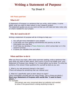 Writing a Statement of Purpose
Tip Sheet 9
Ask these questions:

What is it?
A Statement of Purpose is a sentence that you write, which states, in some
detail, what you want to learn about in your research project.
The statement guides you as you work so that you will read and take notes only
on what's needed for your project.

Why do I need to do it?
Writing a statement of purpose will do 4 things to help you:
You will get more interested in your project.
It will keep you from getting overwhelmed and panicky at all the
information you may find.
It will help you develop a Thesis Statement, which comes later on in the
research process.
It saves you valuable time and effort.

When and How to do it:
After you focus your topic, after some overview reading, write a sentence that
says what you want to learn about. Don't worry if you're not totally sure, your
Statement of Purpose may change 3 or 4 times before you're done. To write the
sentence, first answer these questions for yourself as best as you can:
1. What is my real personal interest in the topic?
(There will always be something that can interest you)
2. What do I specifically want to learn about my topic?
(Don't overwhelm yourself with too many things. Two or three are plenty.)
Start your Statement of Purpose with words like "I want to learn
about..."
For example:
One person was very concerned about air pollution and wanted
to know if the government is doing anything to stop it.

 