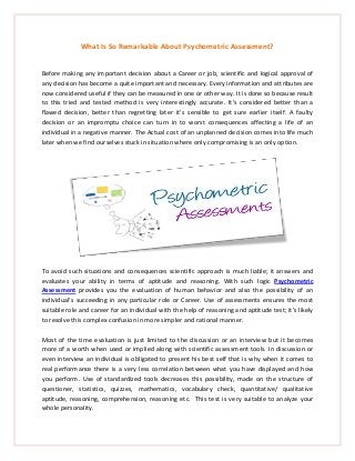 What Is So Remarkable About Psychometric Assessment?
Before making any important decision about a Career or job, scientific and logical approval of
any decision has become a quite important and necessary. Every information and attributes are
now considered useful if they can be measured in one or other way. It is done so because result
to this tried and tested method is very interestingly accurate. It’s considered better than a
flawed decision, better than regretting later it’s sensible to get sure earlier itself. A faulty
decision or an impromptu choice can turn in to worst consequences affecting a life of an
individual in a negative manner. The Actual cost of an unplanned decision comes into life much
later when we find ourselves stuck in situation where only compromising is an only option.
To avoid such situations and consequences scientific approach is much liable; it answers and
evaluates your ability in terms of aptitude and reasoning. With such logic Psychometric
Assessment provides you the evaluation of human behavior and also the possibility of an
individual’s succeeding in any particular role or Career. Use of assessments ensures the most
suitable role and career for an individual with the help of reasoning and aptitude test; it’s likely
to resolve this complex confusion in more simpler and rational manner.
Most of the time evaluation is just limited to the discussion or an interview but it becomes
more of a worth when used or implied along with scientific assessment tools. In discussion or
even interview an individual is obligated to present his best self that is why when it comes to
real performance there is a very less correlation between what you have displayed and how
you perform. Use of standardized tools decreases this possibility, made on the structure of
questioner, statistics, quizzes, mathematics, vocabulary check, quantitative/ qualitative
aptitude, reasoning, comprehension, reasoning etc. This test is very suitable to analyze your
whole personality.
 
