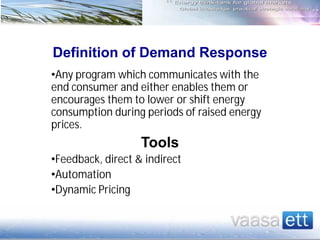 Definition of Demand Response
•Any program which communicates with the
end consumer and either enables them or
encourages them to lower or shift energy
consumption during periods of raised energy
prices.
Tools
•Feedback, direct & indirect
•Automation
•Dynamic Pricing