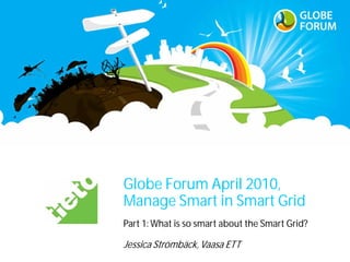 Globe Forum April 2010,
Manage Smart in Smart Grid
Part 1: What is so smart about the Smart Grid?

Jessica Strömbäck, Vaasa ETT
 