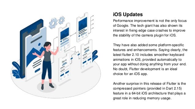 iOS Updates
Performance improvement is not the only focus
of Google. The tech giant has also shown its
interest in fixing edge case crashes to improve
the stability of the camera plugin for iOS.
They have also added some platform-specific
features and enhancements. Saying clearly, the
latest flutter 2.10 includes smoother keyboard
animations in iOS, provided automatically to
your app without doing anything from your end.
No doubt, Flutter development is an ideal
choice for an iOS app.
Another surprise in this release of Flutter is the
compressed pointers (provided in Dart 2.15)
feature in a 64-bit iOS architecture that plays a
great role in reducing memory usage.
 