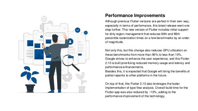 Performance Improvements
Although previous Flutter versions are perfect in their own way,
especially in terms of performance, this latest release went one
step further. This new version of Flutter includes initial support
for dirty region management that reduces 90th and 99th
percentile rasterization times on a few benchmarks by an order
of magnitude.
Not only this, but this change also reduces GPU utilization on
these benchmarks from more than 90% to less than 10%.
Google strives to enhance the user experience, and this Flutter
2.10 is built prioritizing reduced memory usage and latency and
performance enhancements.
Besides this, it is expected that Google will bring the benefits of
partial repaints to other platforms in the future.
On top of that, this Flutter 2.10 also leverages the faster
implementation of type flow analysis. Overall build time for the
Flutter app was also reduced by ~10%, adding to the
performance improvement of the technology.
 
