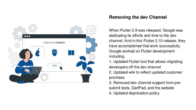 Removing the dev Channel
When Flutter 2.8 was released, Google was
dedicating its efforts and time to the dev
channel. And in this Flutter 2.10 release, they
have accomplished that work successfully.
Google worked on Flutter development
including.
1. Updated Flutter tool that allows migrating
developers off the dev channel
2. Updated wiki to reflect updated customer
promises
3. Removed dev channel support from pre-
submit tests, DartPad, and the website
4. Updated deprecation policy
 