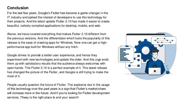 Conclusion
For the last few years, Google’s Flutter has become a game-changer in the
IT industry and spiked the interest of developers to use this technology for
their projects. And the latest update Flutter 2.10 has made it easier to create
beautiful, natively compiled applications for desktop, mobile, and web.
Above, we have covered everything that makes Flutter 2.10 different from
the previous versions. And the differentiator which fuels the popularity of this
release is the ease of creating apps for Windows. Now one can get a high-
performance app built for Windows without any hitch.
Google strives to provide a better user experience, and hence they
experiment with new technologies and update the older. And this urge ends
them up with satisfactory results that the audience always welcomes with
open hands. This Flutter 2.10 is a perfect example of it. This latest release
has changed the picture of the Flutter, and Google is still trying to make the
most of it.
People usually question the future of Flutter. The explosive rise in the usage
of this technology over the past years is a sign that Flutter’s market share
will increase more in the future. And if you’re looking for Flutter development
services, 75way is the right place to end your search!
 