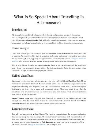 What Is So Special About Travelling In
A Limousine?
Introduction:
Most people look and think otherwise while booking a limousine service. A limousines
service will provide you with the best professional services rather than taxi cabs at a fixed
rate. A limousine, airport transfer Paris will offer you a luxurious entry to an event whenever
you require. Let’s learn more about why it is special to travel in a limousine in this article.
Travel in style:
Other than events, you can reserve a limo with Private Chauffeur Paris for ideal times like
a vacation. You can travel in style if you are a gallivanter and create ever-lasting memories.
Also, you will get to enjoy plenty of legroom areas and comfortable seats. London Limousine
services offer a secure location service where you can return your vacation goods.
This is why Noble Transfer’s airport transfer Paris is here to eliminate all the hassle and
worry from your commutes in new cities. Be it airport transfer Paris, London, or any other
city across Europe, we have always got you covered.
Skilled chauffeurs:
Limousine service providers always provide you with the best Private Chauffeur Paris. These
professional chauffeurs know all the convenient routes. You don’t have to get stuck in the
lengthy or confusing road maps of a new city. The chauffeurs know it all. You will reach your
destination on time with a calm and composed mind. Also, you must know that the
chauffeurs of a limousine service are experienced and well-trained. They are committed to
your utmost privacy & comfort.
Airport transfer Paris can help you out promptly in cases of a car breakdown or other
emergencies. On the other hand, limos are comprehensively insured. Search for Private
Chauffeur Paris on the web for luxurious limousine services in Paris.
Limousine service:
Taxi cabs are inconsistent and indifferent. They tend to concentrate on the payment and going
forward to pick up the next passenger. The cab drivers are concerned with the completion of
their shift unlike initiating a conversation with the preferred services of their customers. So,
in comparison to a cab, limousines at Paris limousine service are proven to be superiors. You
can book a limo for an airport transfer Paris for an airport ride.
 