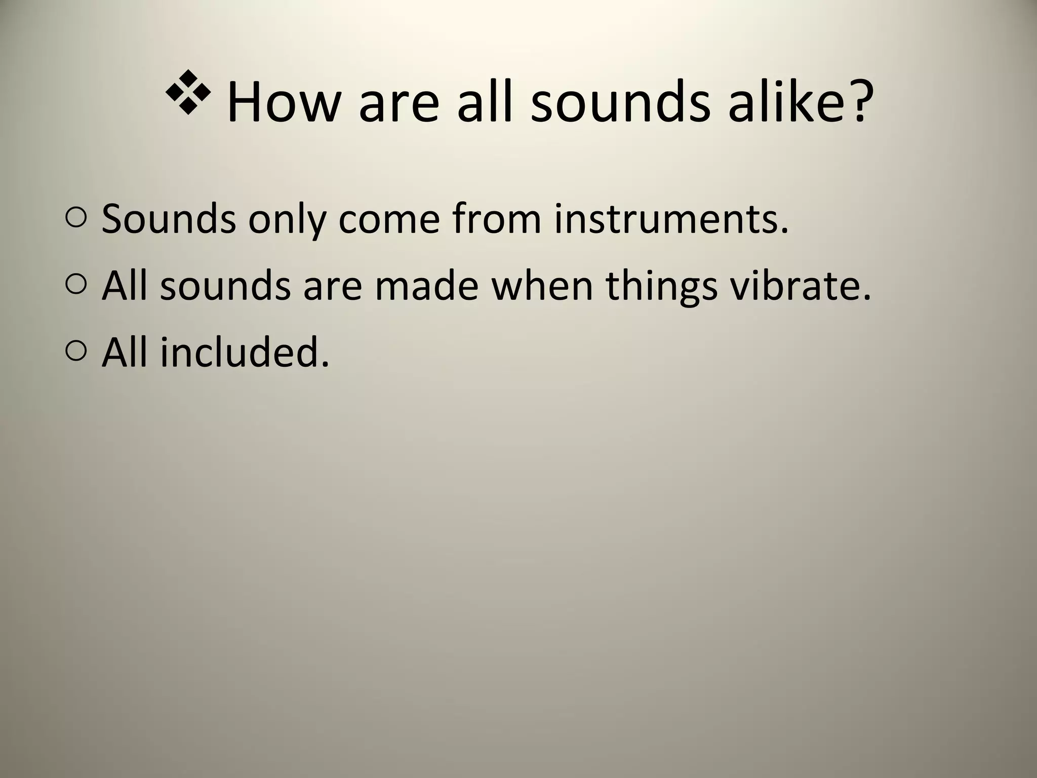  How are all sounds alike?
o Sounds only come from instruments.
o All sounds are made when things vibrate.
o All included.
 