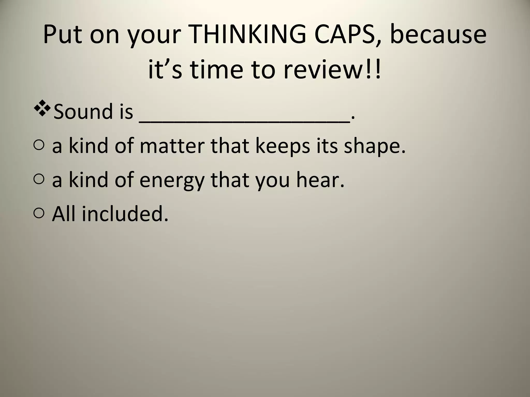 Put on your THINKING CAPS, because
         it’s time to review!!
Sound is __________________.
o a kind of matter that keeps its shape.
o a kind of energy that you hear.
o All included.
 