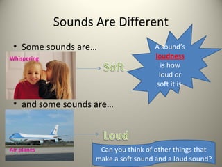Sounds Are Different
 • Some sounds are…                  A sound’s
Whispering                           loudness
                                        is how
                                       loud or
                                      soft it is.

 • and some sounds are…



Air planes           Can you think of other things that
                    make a soft sound and a loud sound?
 
