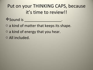 Put on your THINKING CAPS, because
         it’s time to review!!
Sound is __________________.
o a kind of matter that keeps its shape.
o a kind of energy that you hear.
o All included.
 