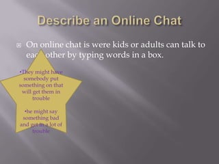 Describe an Online ChatOn online chat is were kids or adults can talk to each other by typing words in a box.They might have somebody put something on that will get them in trouble