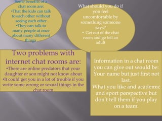 he might say something bad and get in a lot of troubleSome benefits of a chat room are: That the kids can talk to each other without seeing each other