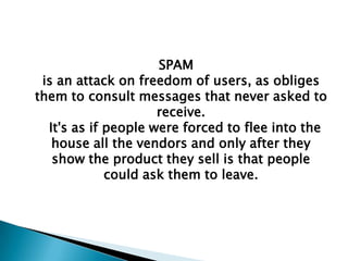 SPAM
 is an attack on freedom of users, as obliges
them to consult messages that never asked to
                     receive.
  It's as if people were forced to flee into the
   house all the vendors and only after they
   show the product they sell is that people
             could ask them to leave.
 