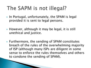    In Portugal, unfortunately, the SPAM is legal
    provided it is sent to legal persons.

   However, although it may be legal, it is still
    unethical and justice.

   Furthermore, the sending of SPAM constitutes
    breach of the rules of the overwhelming majority
    of ISP (although many ISPs are diligent in some
    sense to enforce the rules themselves and others
    to condone the sending of SPAM).
 