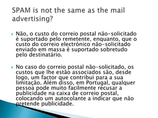    Não, o custo do correio postal não-solicitado
    é suportado pelo remetente, enquanto, que o
    custo do correio electrónico não-solicitado
    enviado em massa é suportado sobretudo
    pelo destinatário.

   No caso do correio postal não-solicitado, os
    custos que lhe estão associados são, desde
    logo, um factor que contribui para a sua
    limitação. Além disso, em Portugal, qualquer
    pessoa pode muito facilmente recusar a
    publicidade na caixa de correio postal,
    colocando um autocolante a indicar que não
    pretende publicidade.
 