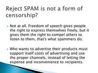    Not at all. Freedom of speech gives people
    the right to express themselves freely, but it
    gives them the right to compel others to
    listen to them, that's what spammers do.

   Who wants to advertise their products must
    support itself costs of advertising and use
    the proper channels, instead of letting the
    expense and inconvenience to recipients.
 
