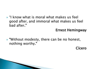    “I know what is moral what makes us feel
    good after, and immoral what makes us feel
    bad after.”
                               Ernest Hemingway

   “Without modesty, there can be no honest,
    nothing worthy.”
                                          Cícero
 