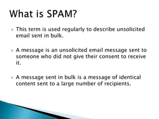    This term is used regularly to describe unsolicited
    email sent in bulk.

   A message is an unsolicited email message sent to
    someone who did not give their consent to receive
    it.

   A message sent in bulk is a message of identical
    content sent to a large number of recipients.
 