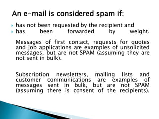 An e-mail is considered spam if:
   has not been requested by the recipient and
   has      been     forwarded       by      weight.
    Messages of first contact, requests for quotes
    and job applications are examples of unsolicited
    messages, but are not SPAM (assuming they are
    not sent in bulk).


    Subscription newsletters, mailing lists and
    customer communications are examples of
    messages sent in bulk, but are not SPAM
    (assuming there is consent of the recipients).
 