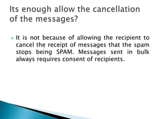    It is not because of allowing the recipient to
    cancel the receipt of messages that the spam
    stops being SPAM. Messages sent in bulk
    always requires consent of recipients.
 